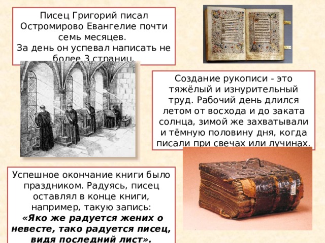 Писец Григорий писал Остромирово Евангелие почти семь месяцев. За день он успевал написать не более 3 страниц. Создание рукописи - это тяжёлый и изнурительный труд. Рабочий день длился летом от восхода и до заката солнца, зимой же захватывали и тёмную половину дня, когда писали при свечах или лучинах. Успешное окончание книги было праздником. Радуясь, писец оставлял  в конце книги, например,  такую  запись:  «Яко же радуется жених о невесте, тако радуется писец, видя последний лист». 