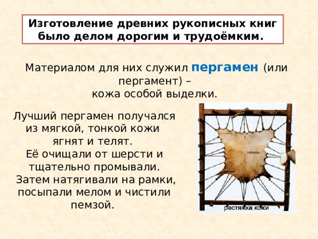 Изготовление древних рукописных книг было делом дорогим и трудоёмким. Материалом для них служил пергамен (или пергамент) – кожа особой выделки. Лучший пергамен получался из мягкой, тонкой кожи ягнят и телят. Её очищали от шерсти и тщательно промывали.  Затем натягивали на рамки, посыпали мелом и чистили пемзой. 