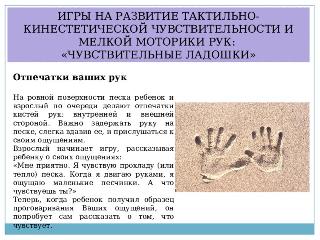 ИГРЫ НА РАЗВИТИЕ ТАКТИЛЬНО-КИНЕСТЕТИЧЕСКОЙ ЧУВСТВИТЕЛЬНОСТИ И МЕЛКОЙ МОТОРИКИ РУК: «ЧУВСТВИТЕЛЬНЫЕ ЛАДОШКИ» Отпечатки ваших рук  На ровной поверхности песка ребенок и взрослый по очереди делают отпечатки кистей рук: внутренней и внешней стороной. Важно задержать руку на песке, слегка вдавив ее, и прислушаться к своим ощущениям. Взрослый начинает игру, рассказывая ребенку о своих ощущениях: «Мне приятно. Я чувствую прохладу (или тепло) песка. Когда я двигаю руками, я ощущаю маленькие песчинки. А что чувствуешь ты?» Теперь, когда ребенок получил образец проговаривания Ваших ощущений, он попробует сам рассказать о том, что чувствует.  