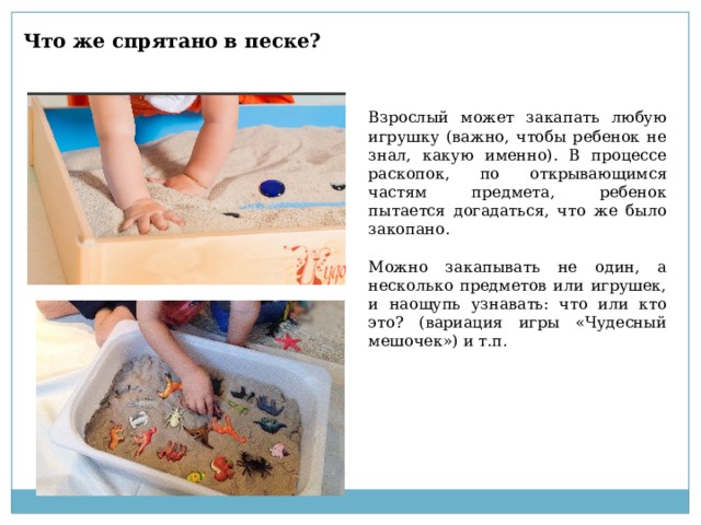 Что же спрятано в песке? Взрослый может закапать любую игрушку (важно, чтобы ребенок не знал, какую именно). В процессе раскопок, по открывающимся частям предмета, ребенок пытается догадаться, что же было закопано. Можно закапывать не один, а несколько предметов или игрушек, и наощупь узнавать: что или кто это? (вариация игры «Чудесный мешочек») и т.п. 