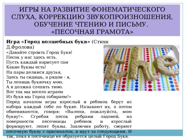 ИГРЫ НА РАЗВИТИЕ ФОНЕМАТИЧЕСКОГО СЛУХА, КОРРЕКЦИЮ ЗВУКОПРОИЗНОШЕНИЯ, ОБУЧЕНИЕ ЧТЕНИЮ И ПИСЬМУ. «ПЕСОЧНАЯ ГРАМОТА» Игра «Город волшебных букв»  (Стихи Д.Фролова) «Давайте строить Город Букв! Песок у нас здесь есть. Пусть каждый нарисует сам Какие буквы есть! На пары делимся друзья, Здесь ты сидишь, а рядом - я, Ты лепишь буквочку мою, А я должна слепить твою. Вот так мы весело играем Из букв мы Город собираем!» Перед началом игры взрослый и ребенок берут из набора каждый себе по букве. Называют их, а потом обмениваются, говоря: «Вылепи, пожалуйста, мою букву!». Сгребая песок ребрами ладоней, на поверхности песочницы ребенок и взрослый формируют, лепят буквы. Закончив работу, сверяют песочную букву с оригиналом, и идут за следующими. И так, пока в песочнице не образуется целый Город Букв. 