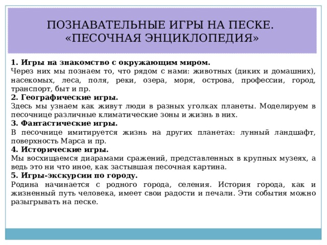 ПОЗНАВАТЕЛЬНЫЕ ИГРЫ НА ПЕСКЕ. «ПЕСОЧНАЯ ЭНЦИКЛОПЕДИЯ» 1. Игры на знакомство с окружающим миром. Через них мы познаем то, что рядом с нами: животных (диких и домашних), насекомых, леса, поля, реки, озера, моря, острова, профессии, город, транспорт, быт и пр. 2. Географические игры. Здесь мы узнаем как живут люди в разных уголках планеты. Моделируем в песочнице различные климатические зоны и жизнь в них. 3. Фантастические игры. В песочнице имитируется жизнь на других планетах: лунный ландшафт, поверхность Марса и пр. 4. Исторические игры. Мы восхищаемся диарамами сражений, представленных в крупных музеях, а ведь это ни что иное, как застывшая песочная картина.  5. Игры-экскурсии по городу. Родина начинается с родного города, селения. История города, как и жизненный путь человека, имеет свои радости и печали. Эти события можно разыгрывать на песке. 