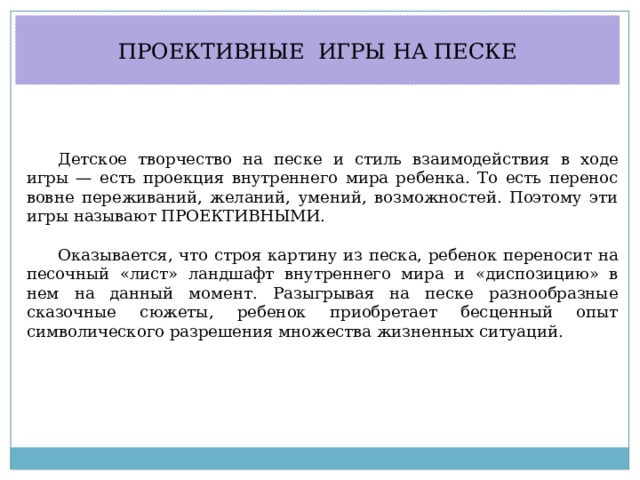 ПРОЕКТИВНЫЕ ИГРЫ НА ПЕСКЕ Детское творчество на песке и стиль взаимодействия в ходе игры — есть проекция внутреннего мира ребенка. То есть перенос вовне переживаний, желаний, умений, возможностей. Поэтому эти игры называют ПРОЕКТИВНЫМИ. Оказывается, что строя картину из песка, ребенок переносит на песочный «лист» ландшафт внутреннего мира и «диспозицию» в нем на данный момент. Разыгрывая на песке разнообразные сказочные сюжеты, ребенок приобретает бесценный опыт символического разрешения множества жизненных ситуаций. 