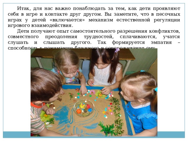 Итак, для нас важно понаблюдать за тем, как дети проявляют себя в игре и контакте друг другом. Вы заметите, что в песочных играх у детей «включается» механизм естественной регуляции игрового взаимодействия. Дети получают опыт самостоятельного разрешения конфликтов, совместного преодоления трудностей, сплачиваются, учатся слушать и слышать другого. Так формируется эмпатия – способность к пониманию ближнего и сопереживания ему. 
