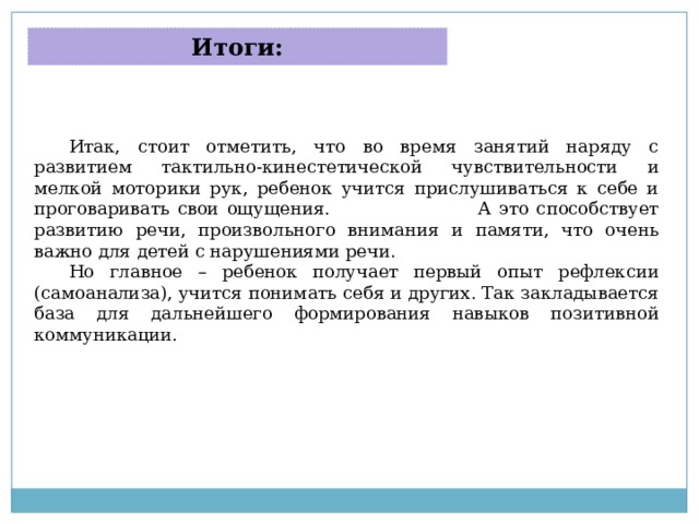 Итоги: Итак, стоит отметить, что во время занятий наряду с развитием тактильно-кинестетической чувствительности и мелкой моторики рук, ребенок учится прислушиваться к себе и проговаривать свои ощущения. А это способствует развитию речи, произвольного внимания и памяти, что очень важно для детей с нарушениями речи. Но главное – ребенок получает первый опыт рефлексии (самоанализа), учится понимать себя и других. Так закладывается база для дальнейшего формирования навыков позитивной коммуникации. 