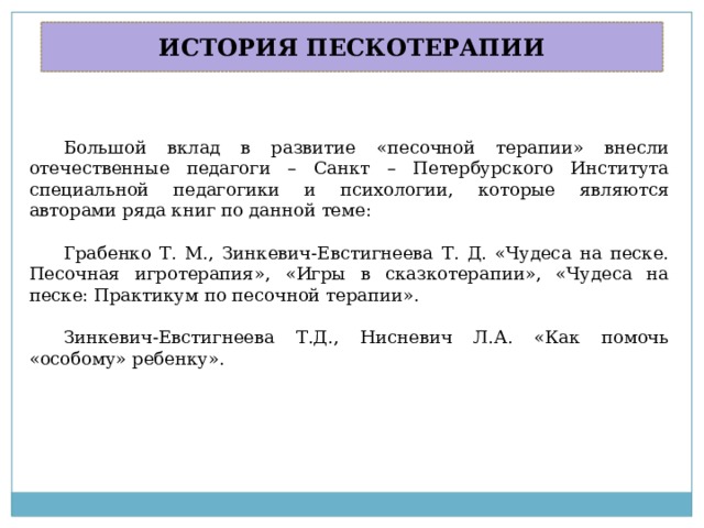ИСТОРИЯ ПЕСКОТЕРАПИИ Большой вклад в развитие «песочной терапии» внесли отечественные педагоги – Санкт – Петербурского Института специальной педагогики и психологии, которые являются авторами ряда книг по данной теме: Грабенко Т. М., Зинкевич-Евстигнеева Т. Д. «Чудеса на песке. Песочная игротерапия», «Игры в сказкотерапии», «Чудеса на песке: Практикум по песочной терапии». Зинкевич-Евстигнеева Т.Д., Нисневич Л.А. «Как помочь «особому» ребенку». 