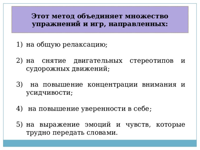 Этот метод объединяет множество упражнений и игр, направленных: на общую релаксацию; на снятие двигательных стереотипов и судорожных движений;  на повышение концентрации внимания и усидчивости;  на повышение уверенности в себе; на выражение эмоций и чувств, которые трудно передать словами. 