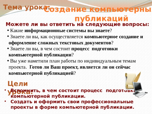 Тема урока: Создание  компьютерных публикаций Можете ли вы ответить на следующие вопросы:  Какие информационные системы вы знаете ?  Знаете ли вы, как осуществляется компьютерное создание и оформление сложных текстовых документов ?   Знаете ли вы, в чем состоит процесс подготовки компьютерной публикации ?   Вы уже наметили план работы по индивидуальным темам проекта. Готов ли Ваш проект, является ли он сейчас компьютерной публикацией ?  Цели урока: Вспомнить, в чем состоит процесс подготовки компьютерной публикации. Создать и оформить свои профессиональные проекты в форме компьютерной публикации. 