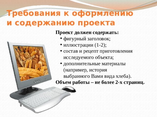 Требования к оформлению  и содержанию проекта Проект должен содержать: фигурный заголовок; иллюстрации (1-2); состав и рецепт приготовления исследуемого объекта; дополнительные материалы (например, история  выбранного Вами вида хлеба). Объем работы – не более 2-х страниц. 