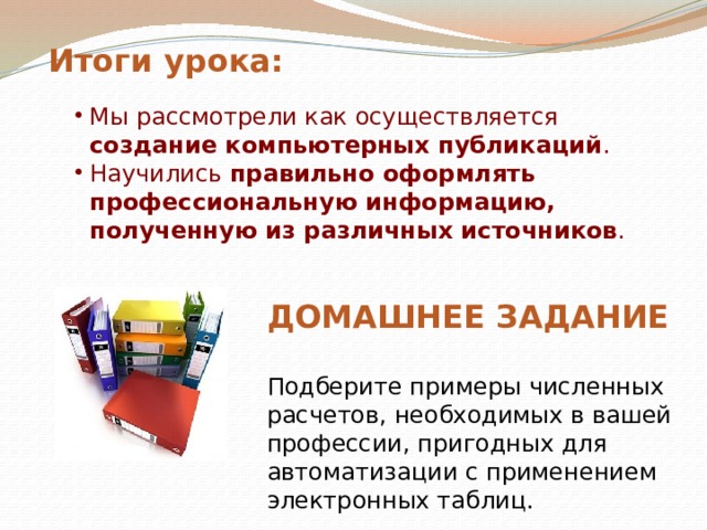 Итоги  урока: Мы рассмотрели как осуществляется создание компьютерных публикаций . Научились правильно оформлять профессиональную информацию, полученную из различных источников . ДОМАШНЕЕ ЗАДАНИЕ Подберите примеры численных расчетов, необходимых в вашей профессии, пригодных для автоматизации с применением электронных таблиц. 