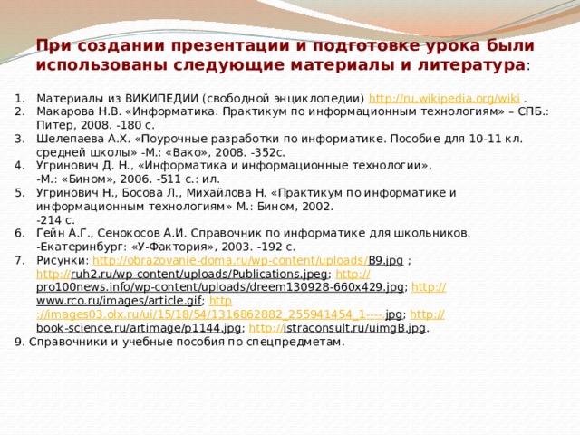 При создании презентации и подготовке урока были использованы следующие материалы и литература : Материалы из ВИКИПЕДИИ (свободной энциклопедии) http://ru.wikipedia.org/wiki . Макарова Н.В. «Информатика. Практикум по информационным технологиям» – СПБ.: Питер, 2008. -180 с. Шелепаева А.Х. «Поурочные разработки по информатике. Пособие для 10-11 кл. средней школы» -М.: «Вако», 2008. -352с. Угринович Д. Н., «Информатика и информационные технологии»,  -М.: «Бином», 2006. -511 с.: ил. Угринович Н., Босова Л., Михайлова Н. «Практикум по информатике и информационным технологиям» М.: Бином, 2002.  -214 с. Гейн А.Г., Сенокосов А.И. Справочник по информатике для школьников. -Екатеринбург: «У-Фактория», 2003. -192 с. Рисунки: http:// obrazovanie-doma.ru/wp-content/uploads / B9.jpg ;  http:// ruh2.ru/wp-content/uploads/Publications.jpeg ; http:// pro100news.info/wp-content/uploads/dreem130928-660x429.jpg ; http:// www.rco.ru/images/article.gif ; http ://images03.olx.ru/ui/15/18/54/1316862882_255941454_1----. jpg ; http:// book-science.ru/artimage/p1144.jpg ; http :// istraconsult.ru/uimgB.jpg . 9. Справочники и учебные пособия по спецпредметам. 