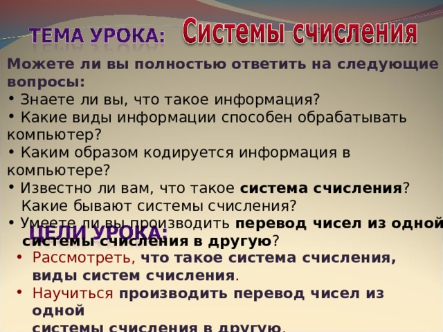 Можете ли вы полностью ответить на следующие вопросы:  Знаете ли вы, что такое информация?  Какие виды информации способен обрабатывать компьютер?  Каким образом кодируется информация в компьютере?  Известно ли вам, что такое система счисления ?  Какие бывают системы счисления?  Умеете ли вы производить перевод чисел из одной  системы счисления в другую ? Рассмотреть, что такое система счисления, виды систем счисления . Научиться производить перевод чисел из одной  системы счисления в другую . 
