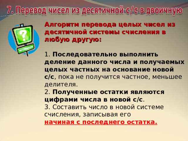 Алгоритм перевода целых чисел из десятичной системы счисления в любую другую:  1. Последовательно выполнить деление данного числа и получаемых целых частных на основание новой с/с , пока не получится частное, меньшее делителя. 2.  Полученные остатки являются цифрами числа в новой с/с . 3. Составить число в новой системе счисления, записывая его  начиная с последнего остатка. 