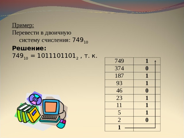 Пример: Перевести в двоичную  систему счисления: 749 10  Решение: 749 10 = 1011101101 2 , т. к. 749 1 374 0 187 1 93 1 46 23 0 1 11 1 5 1 2 0 1 