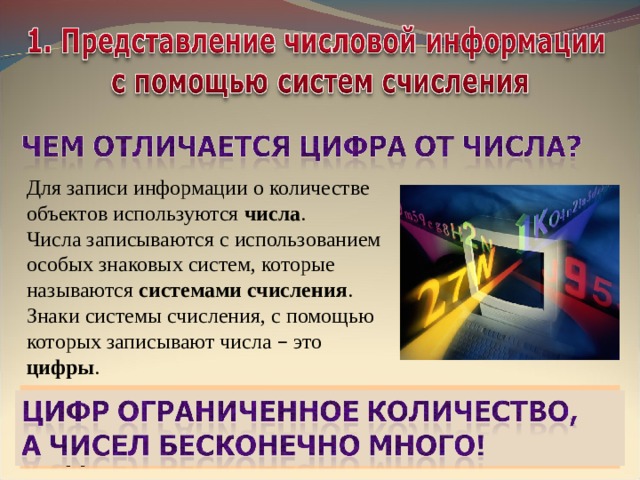 Для записи информации о количестве объектов используются числа .  Числа записываются с использованием особых знаковых систем, которые называются системами счисления . Знаки системы счисления, с помощью которых записывают числа – это цифры . Системой счисления (с/с) называется способ  записи чисел с помощью специальных знаков – цифр . 