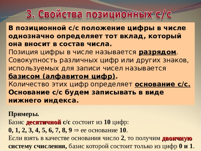 В позиционной с/с положение цифры в числе однозначно определяет тот вклад, который она вносит в состав числа.  Позиция цифры в числе называется разрядом . Совокупность различных цифр или других знаков, используемых для записи чисел называется базисом (алфавитом цифр) .  Количество этих цифр определяет основание с/с. Основание с/с будем записывать в виде нижнего индекса. Примеры.   Базис десятичной с/с состоит из 10 цифр:  0, 1, 2, 3, 4, 5, 6, 7, 8, 9   ее основание 10 .  Если взять в качестве основания число 2 , то получим двоичную систему счисления, базис которой состоит только из цифр 0 и 1 . 
