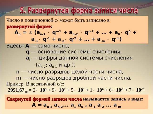 Число в позиционной с/ может быть записано в  развернутой форме : А n = ± (a n-1    q n-1 + a n-2    q n-2 + … + a 0   q 0 +  a -1   q -1 + a -2   q -2 + … + a -m    q -m ) Здесь: А — само число,  q — основание системы счисления,  а i — цифры данной системы счисления  (а n -2 ; а n -1 и др.),  n — число разрядов целой части числа,  m — число разрядов дробной части числа. Пример . В десятичной с/с:  2951,67 10 = 2  10 3 + 9  10 2 + 5  10 1 + 1  10 0 + 6  10 -1 + 7  10 -2  Свернутой формой записи числа называется запись в виде: А =  a n -1  a n -2 ... a 1  a 0 , a -1  a -2 ... a - m 