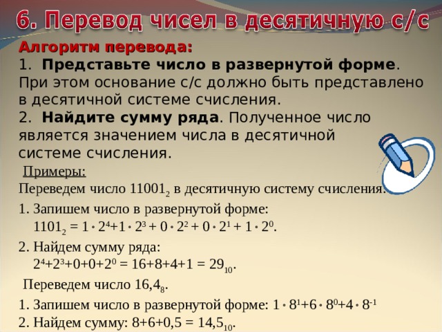 Алгоритм перевода: 1. Представьте число в развернутой форме .  При этом основание с/с должно быть представлено в десятичной системе счисления. 2. Найдите сумму ряда . Полученное число является значением числа в десятичной  системе счисления.   Примеры: Переведем число 11001 2 в десятичную систему счисления. 1. Запишем число в развернутой форме:  1101 2 = 1  2 4 +1  2 3 + 0  2 2 + 0  2 1 + 1  2 0 . 2. Найдем сумму ряда:  2 4 +2 3 +0+0+2 0 = 16+8+4+1 = 29 10 .   Переведем число 16,4 8 . 1. Запишем число в развернутой форме: 1  8 1 +6  8 0 +4  8 -1 2. Найдем сумму: 8+6+0,5 = 14,5 10 . 