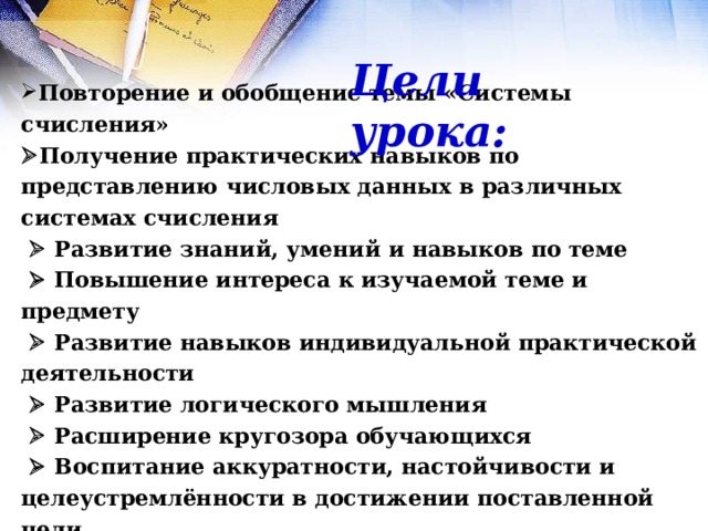 Цели урока: Повторение и обобщение темы «Системы счисления»   Получение практических навыков по представлению числовых данных в различных системах счисления    Развитие знаний, умений и навыков по теме    Повышение интереса к изучаемой теме и предмету    Развитие навыков индивидуальной практической деятельности    Развитие логического мышления    Расширение кругозора обучающихся    Воспитание аккуратности, настойчивости и целеустремлённости в достижении поставленной цели 