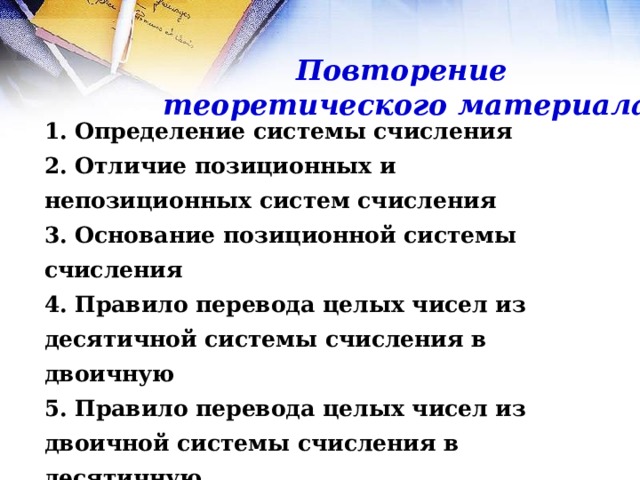 Повторение теоретического материала 1. Определение системы счисления 2. Отличие позиционных и непозиционных систем счисления 3. Основание позиционной системы счисления 4. Правило перевода целых чисел из десятичной системы счисления в двоичную 5. Правило перевода целых чисел из двоичной системы счисления в десятичную 