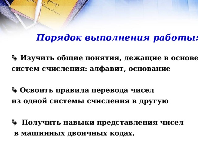 Порядок выполнения работы:   Изучить общие понятия, лежащие в основе   Изучить общие понятия, лежащие в основе систем счисления: алфавит, основание  систем счисления: алфавит, основание    Освоить правила перевода чисел   Освоить правила перевода чисел из одной системы счисления в другую  из одной системы счисления в другую    Получить навыки представления чисел   Получить навыки представления чисел  в машинных двоичных кодах.  в машинных двоичных кодах. 