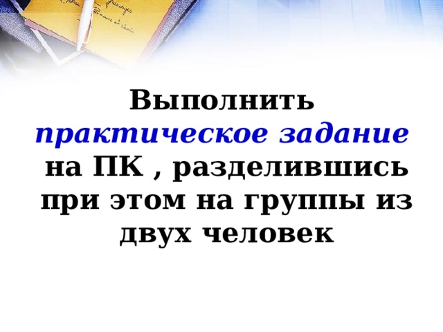 Выполнить  практическое задание   на ПК , разделившись при этом на группы из двух человек 