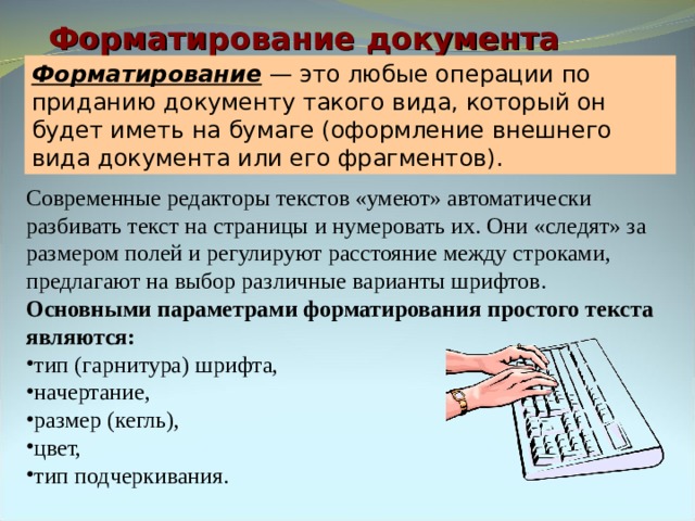 Форматирование документа Форматирование — это любые операции по приданию документу такого вида, который он будет иметь на бумаге (оформление внешнего вида документа или его фрагментов). Современные редакторы текстов «умеют» автоматически разбивать текст на страницы и нумеровать их. Они «следят» за размером полей и регулируют расстояние между строками, предлагают на выбор различные варианты шрифтов. Основными параметрами форматирования простого текста являются: тип (гарнитура) шрифта, начертание, размер (кегль), цвет, тип подчеркивания. 