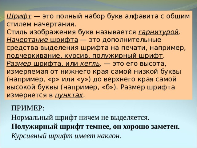Шрифт  — это полный набор букв алфавита с общим стилем начертания. Стиль изображения букв называется гарнитурой . Начертание шрифта — это дополнительные средства выделения шрифта на печати, например, подчеркивание, курсив, полужирный шрифт . Размер шрифта, или кегль , — это его высота, измеряемая от нижнего края самой низкой буквы (например, «р» или «у») до верхнего края самой высокой буквы (например, «б»). Размер шрифта измеряется в пунктах . ПРИМЕР: Нормальный шрифт ничем не выделяется. Полужирный шрифт темнее, он хорошо заметен. Курсивный шрифт имеет наклон. 