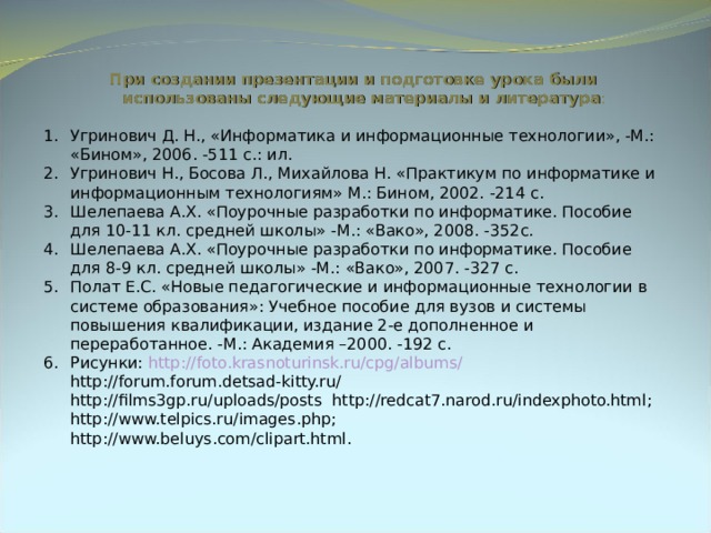 При создании презентации и подготовке урока были использованы следующие материалы и литература : Угринович Д. Н., «Информатика и информационные технологии», -М.: «Бином», 2006. -511 с.: ил. Угринович Н., Босова Л., Михайлова Н. «Практикум по информатике и информационным технологиям» М.: Бином, 2002. -214 с. Шелепаева А.Х. «Поурочные разработки по информатике. Пособие для 10-11 кл. средней школы» -М.: «Вако», 2008. -352с. Шелепаева А.Х. «Поурочные разработки по информатике. Пособие для 8-9 кл. средней школы» -М.: «Вако», 2007. -327 с. Полат Е.С. «Новые педагогические и информационные технологии в системе образования»: Учебное пособие для вузов и системы повышения квалификации, издание 2-е дополненное и переработанное. -М.: Академия –2000. -192 с. Рисунки: http://foto.krasnoturinsk.ru/cpg/albums/  http://forum.forum.detsad-kitty.ru/   http://films3gp.ru/uploads/posts http://redcat7.narod.ru/indexphoto.html;   http://www.telpics.ru/images.php;   http://www.beluys.com/clipart.html. 
