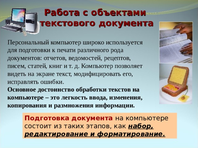 Работа с объектами  текстового документа Персональный компьютер широко используется для подготовки к печати различного рода документов: отчетов, ведомостей, рецептов, писем, статей, книг и т. д. Компьютер позволяет видеть на экране текст, модифицировать его, исправлять ошибки. Основное достоинство обработки текстов на компьютере – это легкость ввода, изменения, копирования и размножения информации. Подготовка документа на компьютере состоит из таких этапов, как набор, редактирование и форматирование. 