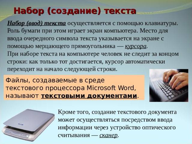 Набор (создание) текста Набор (ввод) текста осуществляется с помощью клавиатуры. Роль бумаги при этом играет экран компьютера. Место для ввода очередного символа текста указывается на экране с помощью мерцающего прямоугольника — курсора . При наборе текста на компьютере человек не следит за концом строки: как только тот достигается, курсор автоматически переходит на начало следующей строки. Файлы, создаваемые в среде текстового процессора Microsoft Word, называют текстовыми документами . Кроме того, создание текстового документа может осуществляться посредством ввода информации через устройство оптического считывания — сканер . 