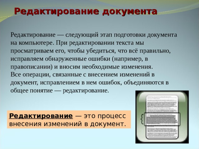 Редактирование документа Редактирование — следующий этап подготовки документа на компьютере. При редактировании текста мы просматриваем его, чтобы убедиться, что всё правильно, исправляем обнаруженные ошибки (например, в правописании) и вносим необходимые изменения. Все операции, связанные с внесением изменений в документ, исправлением в нем ошибок, объединяются в общее понятие — редактирование. Редактирование — это процесс внесения изменений в документ. 