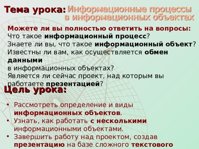 Тема урока: Можете ли вы полностью ответить на вопросы: Что такое информационный процесс ? Знаете ли вы, что такое информационный  объект ? Известны ли вам, как осуществляется обмен данными   в информационных объектах? Является ли сейчас проект, над которым вы работаете презентацией ? Цель урока: Рассмотреть определение и виды информационных объектов . Узнать, как работать с несколькими информационными объектами. Завершить работу над проектом, создав презентацию на базе сложного текстового документа . 