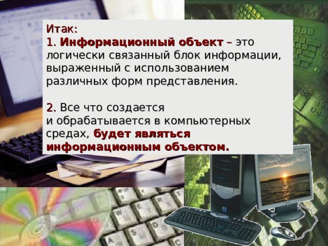 Итак: 1. Информационный объект – это логически связанный блок информации, выраженный с использованием различных форм представления.  2. Все что создается  и обрабатывается в компьютерных средах,  будет являться информационным объектом. 