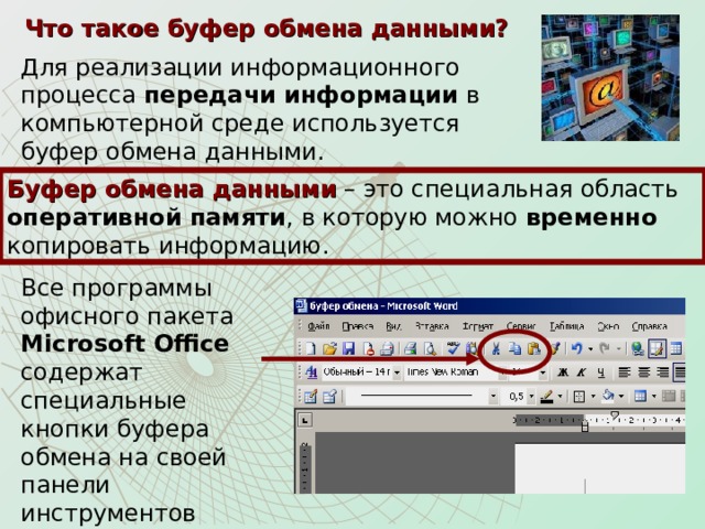 Что такое буфер обмена данными? Для реализации информационного процесса передачи информации в компьютерной среде используется буфер обмена данными. Буфер обмена данными – это специальная область оперативной памяти , в которую можно временно копировать информацию.  Все программы офисного пакета Microsoft Office содержат специальные кнопки буфера обмена на своей панели инструментов «Стандартная». 