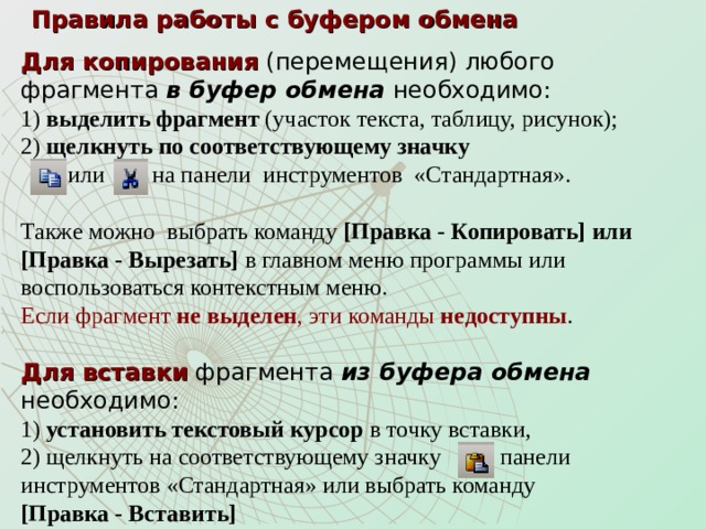 Правила работы с буфером обмена Для копирования (перемещения) любого  фрагмента в буфер обмена  необходимо:  1) выделить фрагмент (участок текста, таблицу, рисунок);  2) щелкнуть по соответствующему значку  или на панели инструментов «Стандартная».   Также можно выбрать команду [Правка - Копировать] или [Правка - Вырезать] в главном меню программы или воспользоваться контекстным меню.  Если фрагмент не выделен , эти команды недоступны .  Для вставки фрагмента из буфера обмена необходимо:  1) установить текстовый курсор в точку вставки,  2) щелкнуть на соответствующему значку панели  инструментов «Стандартная» или выбрать команду  [Правка - Вставить] 