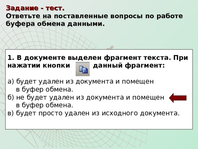 Задание - тест.    Ответьте на поставленные вопросы по работе буфера обмена данными.  1. В документе выделен фрагмент текста. При нажатии кнопки данный фрагмент:  а) будет удален из документа и помещен  в буфер обмена. б) не будет удален из документа и помещен  в буфер обмена. в) будет просто удален из исходного документа. 