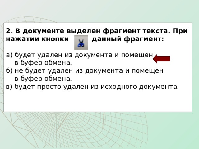 2. В документе выделен фрагмент текста. При нажатии кнопки данный фрагмент:  а) будет удален из документа и помещен  в буфер обмена. б) не будет удален из документа и помещен  в буфер обмена. в) будет просто удален из исходного документа. 