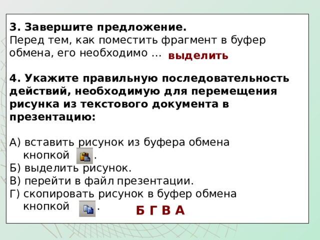 3. Завершите предложение.  Перед тем, как поместить фрагмент в буфер обмена, его необходимо …   4. Укажите правильную последовательность действий, необходимую для перемещения рисунка из текстового документа в презентацию:  А) вставить рисунок из буфера обмена  кнопкой . Б) выделить рисунок. В) перейти в файл презентации. Г) скопировать рисунок в буфер обмена  кнопкой . выделить Б Г В А 
