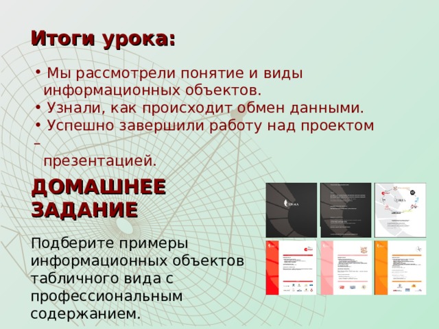 Итоги урока:  Мы рассмотрели понятие и виды  информационных объектов.  Узнали, как происходит обмен данными.  Успешно завершили работу над проектом –  презентацией. ДОМАШНЕЕ ЗАДАНИЕ Подберите примеры информационных объектов табличного вида с профессиональным содержанием. 