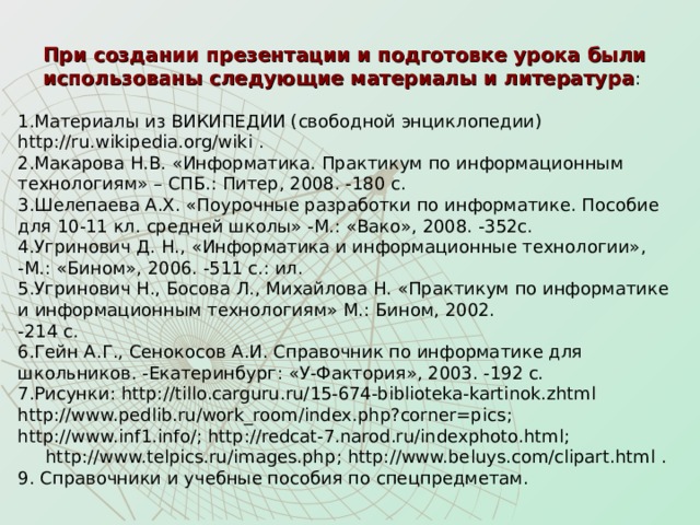 При создании презентации и подготовке урока были использованы следующие материалы и литература : Материалы из ВИКИПЕДИИ (свободной энциклопедии) http://ru.wikipedia.org/wiki . Макарова Н.В. «Информатика. Практикум по информационным технологиям» – СПБ.: Питер, 2008. -180 с. Шелепаева А.Х. «Поурочные разработки по информатике. Пособие для 10-11 кл. средней школы» -М.: «Вако», 2008. -352с. Угринович Д. Н., «Информатика и информационные технологии»,  -М.: «Бином», 2006. -511 с.: ил. Угринович Н., Босова Л., Михайлова Н. «Практикум по информатике и информационным технологиям» М.: Бином, 2002.  -214 с. Гейн А.Г., Сенокосов А.И. Справочник по информатике для школьников. -Екатеринбург: «У-Фактория», 2003. -192 с. Рисунки: http://tillo.carguru.ru/15-674-biblioteka-kartinok.zhtml  http://www.pedlib.ru/work_room/index.php?corner=pics ; http://www.inf1.info/ ; http://redcat-7.narod.ru/indexphoto.html ;  http://www.telpics.ru/images.php ; http://www.beluys.com/clipart.html . 9. Справочники и учебные пособия по спецпредметам. 