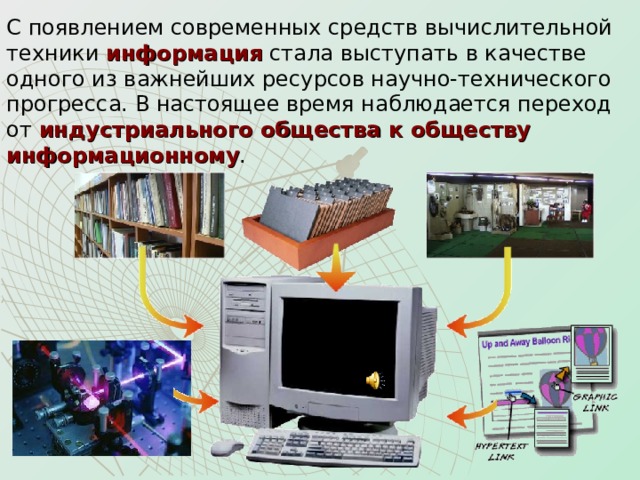 С появлением современных средств вычислительной техники информация стала выступать в качестве одного из важнейших ресурсов научно-технического прогресса. В настоящее время наблюдается переход  от индустриального общества к обществу информационному . 
