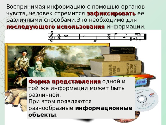 Воспринимая информацию с помощью органов чувств, человек стремится зафиксировать ее различными способами.Это необходимо для последующего использования информации.  Форма представления одной и той же информации может быть различной.  При этом появляются разнообразные информационные объекты . 