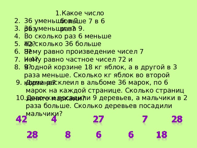 Какое число больше 7 в 6 раз? Какое число больше 7 в 6 раз? Какое число больше 7 в 6 раз? Какое число больше 7 в 6 раз? Какое число больше 7 в 6 раз? 36 уменьши в 9 раз. 36 уменьши на 9. Во сколько раз 6 меньше 42? На сколько 36 больше 8? Чему равно произведение чисел 7 и 4? Чему равно частное чисел 72 и 9? В одной корзине 18 кг яблок, а в другой в 3 раза меньше. Сколько кг яблок во второй корзине? Дима расклеил в альбоме 36 марок, по 6 марок на каждой странице. Сколько страниц занято марками? Девочки посадили 9 деревьев, а мальчики в 2 раза больше. Сколько деревьев посадили мальчики? 