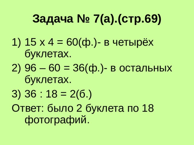 Задача № 7(а).(стр.69) 15 х 4 = 60(ф.)- в четырёх буклетах. 96 – 60 = 36(ф.)- в остальных буклетах. 36 : 18 = 2(б.) Ответ: было 2 буклета по 18 фотографий. 