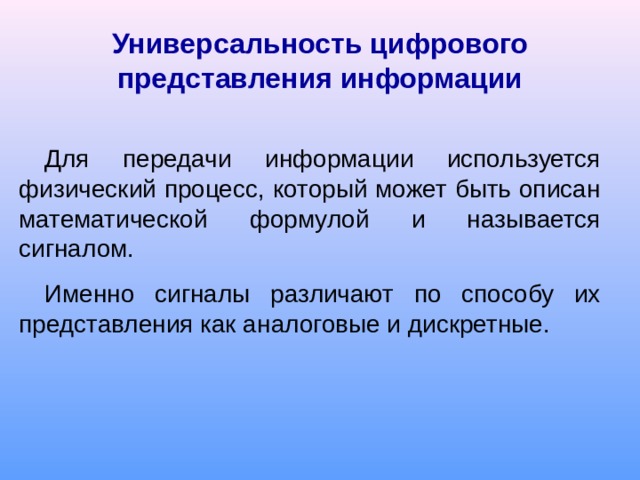 Универсальность цифрового представления информации Для передачи информации используется физический процесс, который может быть описан математической формулой и называется сигналом. Именно сигналы различают по способу их представления как аналоговые и дискретные.  