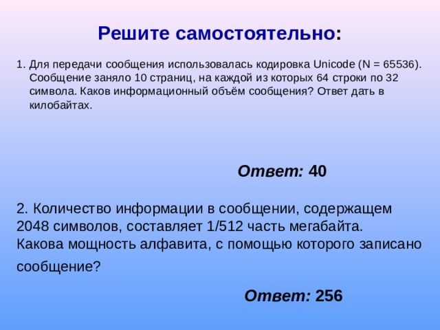 Решите самостоятельно : 1 . Для передачи сообщения использовалась кодировка Unicode ( N = 65536). Сообщение заняло 10 страниц, на каждой из которых 64 строки по 32 символа. Каков информационный объём сообщения? Ответ дать в килобайтах. Ответ:  40 2. Количество информации в сообщении, содержащем 2048 символов, составляет 1/512 часть мегабайта. Какова мощность алфавита, с помощью которого  записано сообщение?  Ответ:  256 