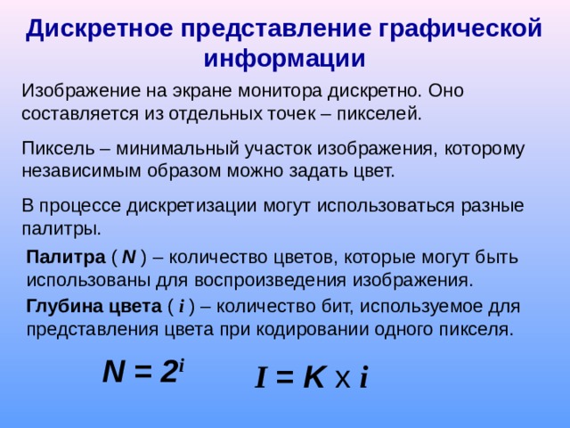 Дискретное представление графической информации Изображение на экране монитора дискретно. Оно составляется из отдельных точек – пикселей. Пиксель – минимальный участок изображения, которому независимым образом можно задать цвет. В процессе дискретизации могут использоваться разные палитры. Палитра ( N ) – количество цветов, которые могут быть использованы для воспроизведения изображения. Глубина цвета ( i ) – количество бит, используемое для представления цвета при кодировании одного пикселя. N = 2 i I = K x  i 