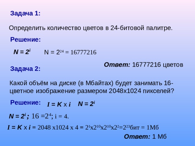 Задача 1:  Определить количество цветов в 24-битовой палитре. Решение: N = 2 i N = 2 24 = 16777216 Ответ:  16777216 цветов Задача 2: Какой объём на диске (в Мбайтах) будет занимать 16-цветное изображение размером 2048х1024 пикселей? Решение: N = 2 i I = K x  i N = 2 i  ; 16 =2 4 ; i = 4. I = K x  i = 2048 x1024 x 4 = 2 1 x2 10 x2 10 x2 2 =2 23 бит = 1Мб Ответ:  1 Мб 