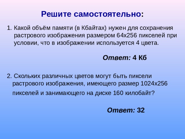 Решите самостоятельно : 1 . Какой объём памяти (в Кбайтах) нужен для сохранения растрового изображения размером 64х256 пикселей при условии, что в изображении используется 4 цвета. Ответ:  4 Кб 2. Скольких различных цветов могут быть пиксели растрового изображения, имеющего размер 1024х256 пикселей и занимающего на диске 160 килобайт?  Ответ: 32 